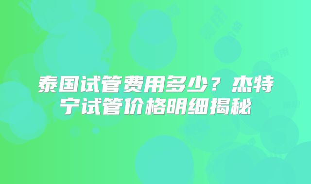 泰国试管费用多少?杰特宁试管价格明细揭秘
