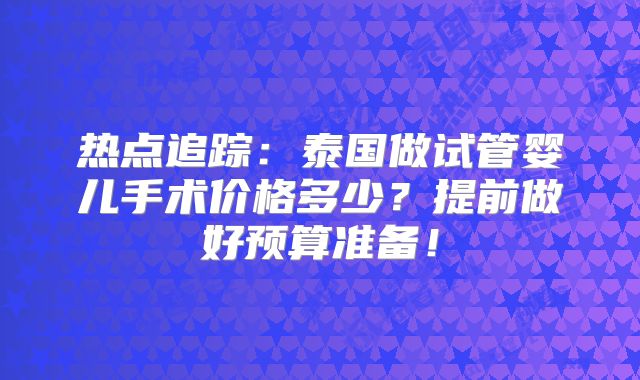 热点追踪：泰国做试管婴儿手术价格多少？提前做好预算准备！