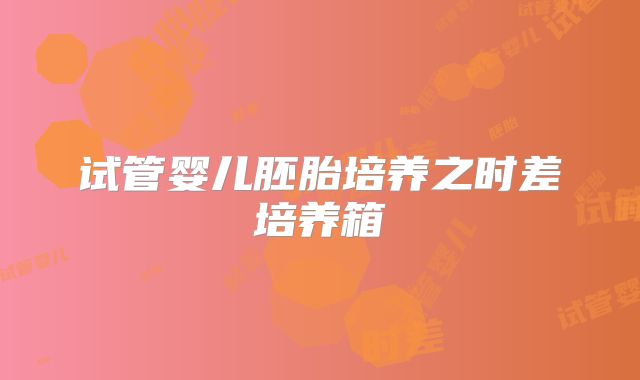 试管婴儿胚胎培养之时差培养箱