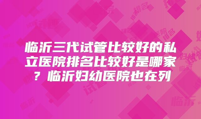 临沂三代试管比较好的私立医院排名比较好是哪家？临沂妇幼医院也在列