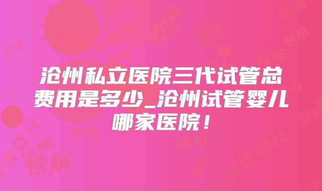 沧州私立医院三代试管总费用是多少_沧州试管婴儿哪家医院!