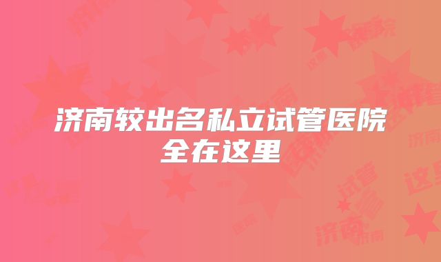 济南较出名私立试管医院全在这里
