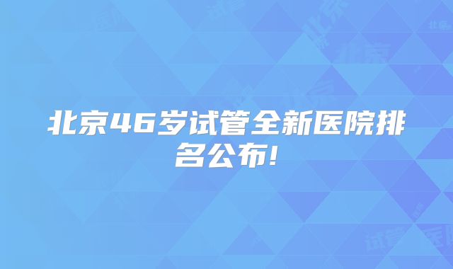 北京46岁试管全新医院排名公布!