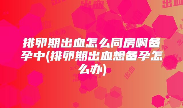 排卵期出血怎么同房啊备孕中(排卵期出血想备孕怎么办)
