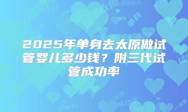 2025年单身去太原做试管婴儿多少钱？附三代试管成功率
