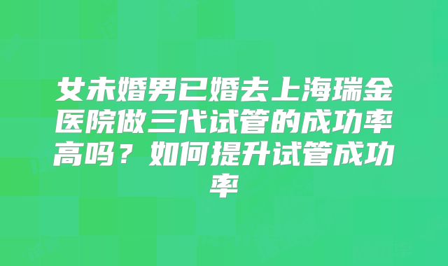 女未婚男已婚去上海瑞金医院做三代试管的成功率高吗？如何提升试管成功率