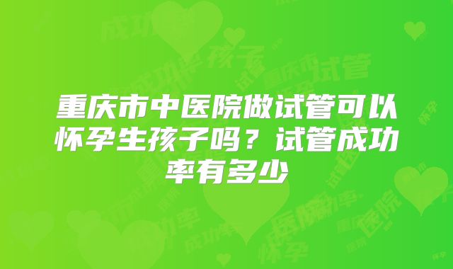 重庆市中医院做试管可以怀孕生孩子吗？试管成功率有多少