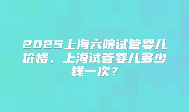 2025上海六院试管婴儿价格，上海试管婴儿多少钱一次？