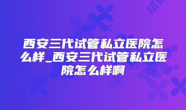西安三代试管私立医院怎么样_西安三代试管私立医院怎么样啊