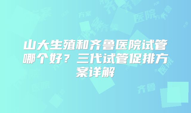 山大生殖和齐鲁医院试管哪个好？三代试管促排方案详解