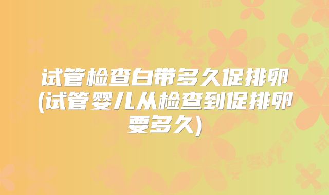 试管检查白带多久促排卵(试管婴儿从检查到促排卵要多久)