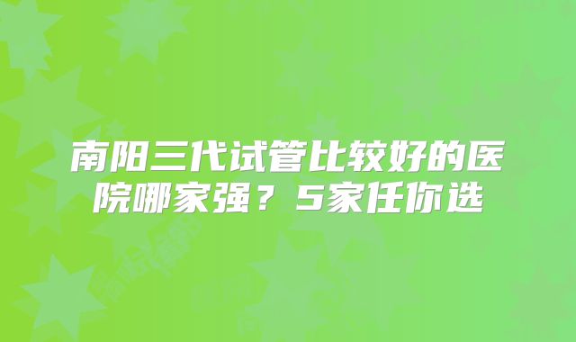 南阳三代试管比较好的医院哪家强?5家任你选