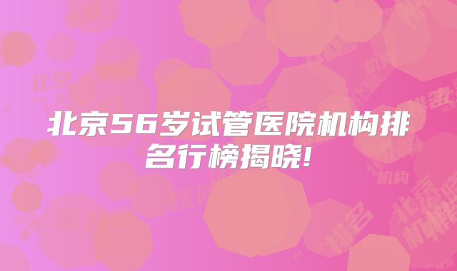北京56岁试管医院机构排名行榜揭晓!