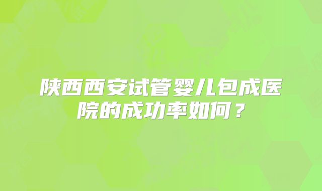 陕西西安试管婴儿包成医院的成功率如何？