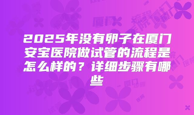 2025年没有卵子在厦门安宝医院做试管的流程是怎么样的？详细步骤有哪些