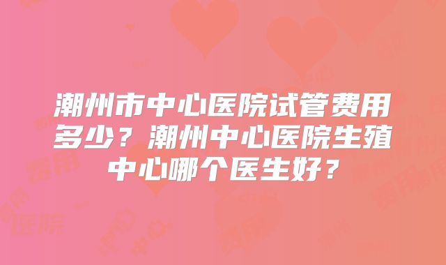潮州市中心医院试管费用多少？潮州中心医院生殖中心哪个医生好？