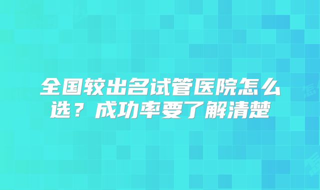全国较出名试管医院怎么选？成功率要了解清楚