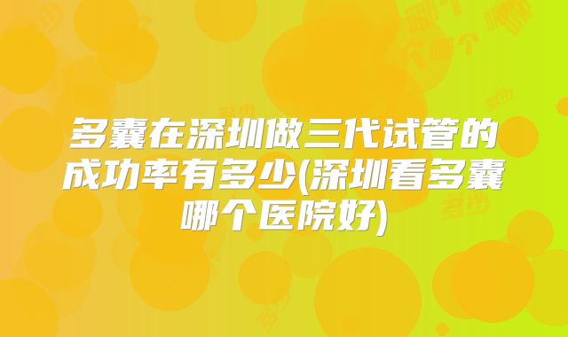 多囊在深圳做三代试管的成功率有多少(深圳看多囊哪个医院好)