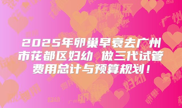 2025年卵巢早衰去广州市花都区妇幼 做三代试管费用总计与预算规划！