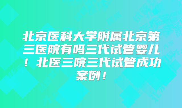 北京医科大学附属北京第三医院有吗三代试管婴儿！北医三院三代试管成功案例！