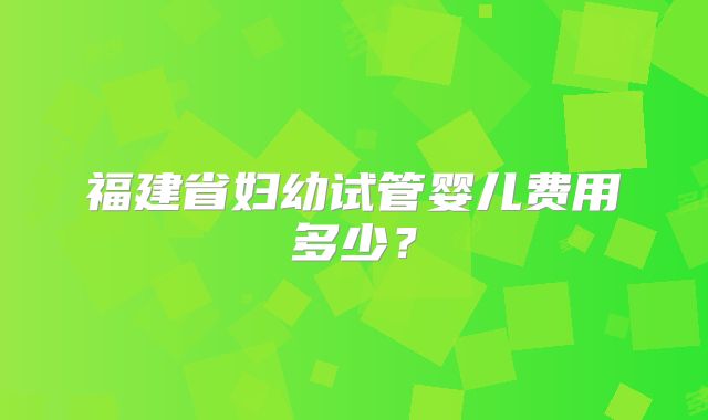 福建省妇幼试管婴儿费用多少?