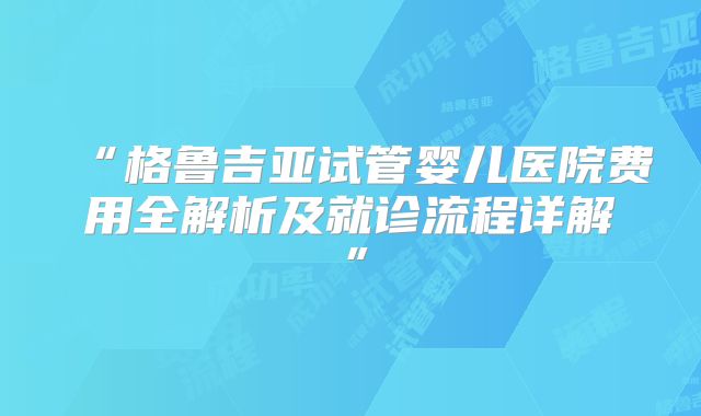 “格鲁吉亚试管婴儿医院费用全解析及就诊流程详解”