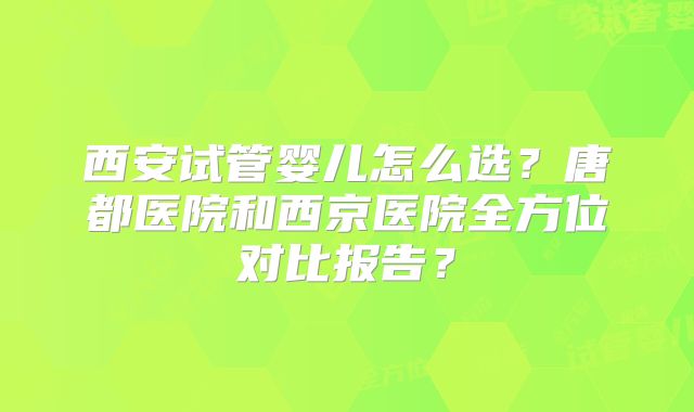 西安试管婴儿怎么选？唐都医院和西京医院全方位对比报告？