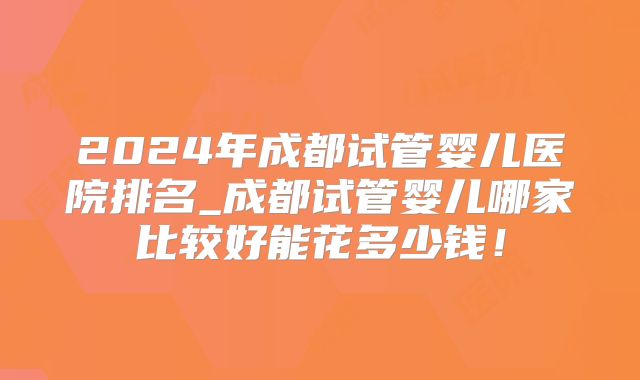2024年成都试管婴儿医院排名_成都试管婴儿哪家比较好能花多少钱！
