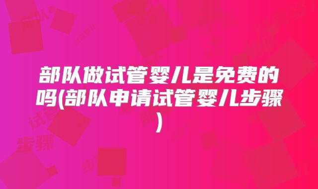 部队做试管婴儿是免费的吗(部队申请试管婴儿步骤)