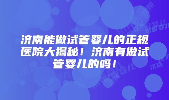 济南能做试管婴儿的正规医院大揭秘!济南有做试管婴儿的吗!