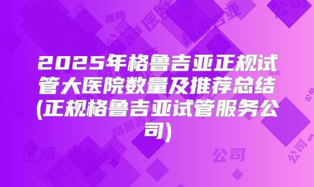 2025年格鲁吉亚正规试管大医院数量及推荐总结(正规格鲁吉亚试管服务公司)