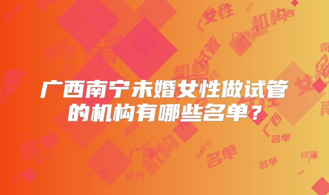 广西南宁未婚女性做试管的机构有哪些名单？