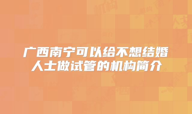 广西南宁可以给不想结婚人士做试管的机构简介