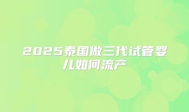 2025泰国做三代试管婴儿如何流产