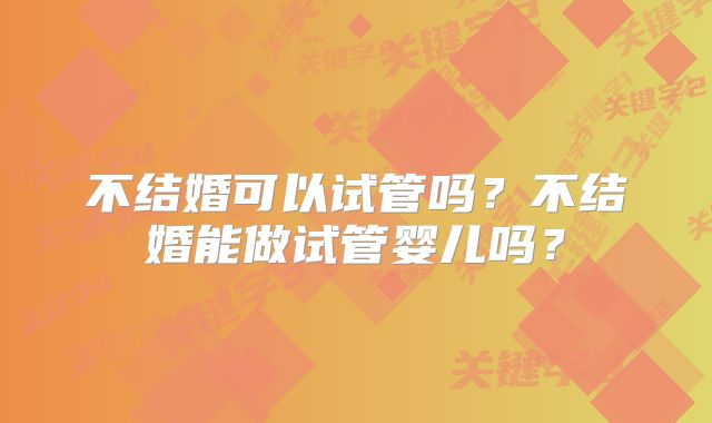 不结婚可以试管吗？不结婚能做试管婴儿吗？