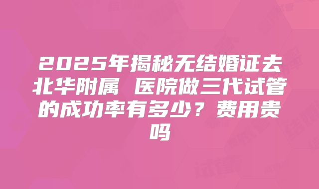 2025年揭秘无结婚证去北华附属 医院做三代试管的成功率有多少?费用贵吗