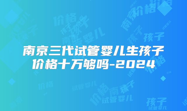 南京三代试管婴儿生孩子价格十万够吗-2024