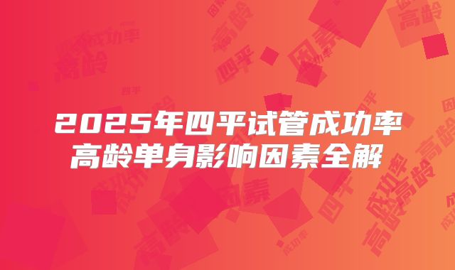 2025年四平试管成功率高龄单身影响因素全解