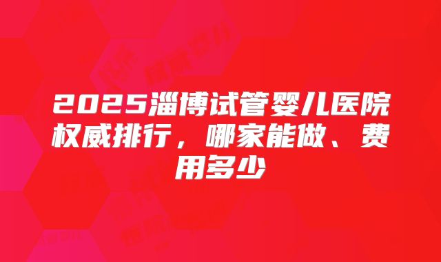2025淄博试管婴儿医院权威排行，哪家能做、费用多少
