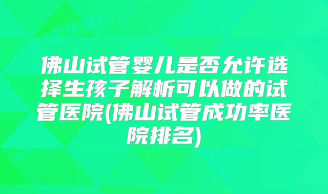 佛山试管婴儿是否允许选择生孩子解析可以做的试管医院(佛山试管成功率医院排名)