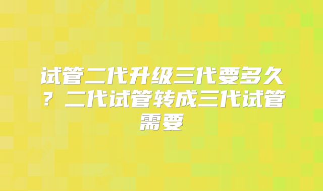 试管二代升级三代要多久？二代试管转成三代试管需要