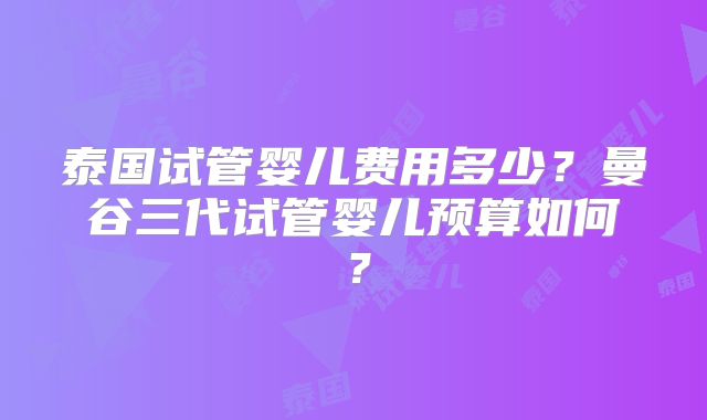 泰国试管婴儿费用多少？曼谷三代试管婴儿预算如何？