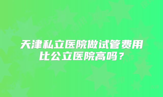 天津私立医院做试管费用比公立医院高吗？