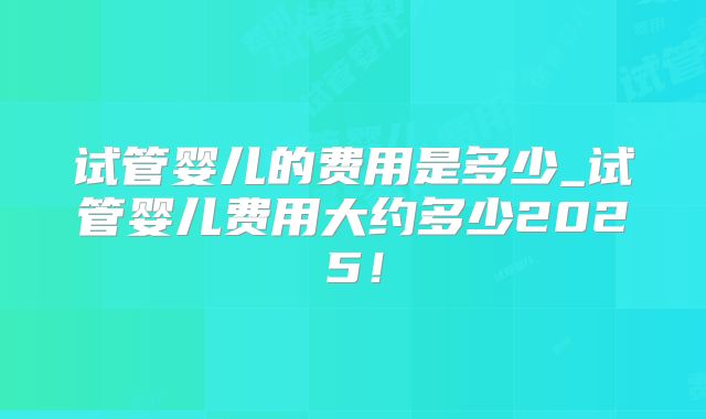 试管婴儿的费用是多少_试管婴儿费用大约多少2025！
