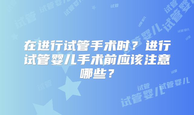 在进行试管手术时？进行试管婴儿手术前应该注意哪些？