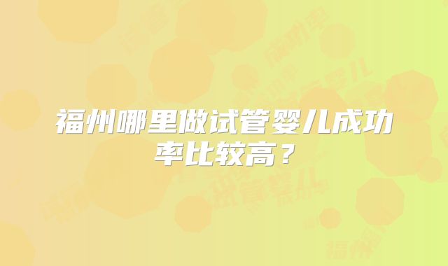 福州哪里做试管婴儿成功率比较高?
