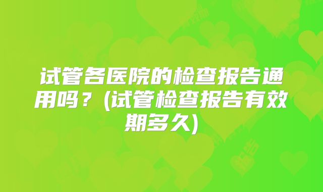 试管各医院的检查报告通用吗?(试管检查报告有效期多久)