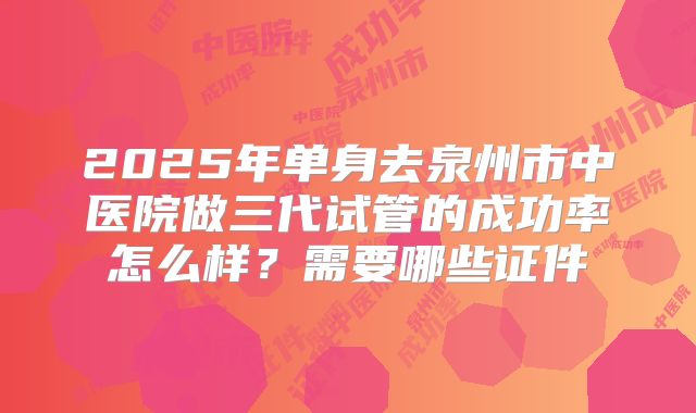 2025年单身去泉州市中医院做三代试管的成功率怎么样?需要哪些证件