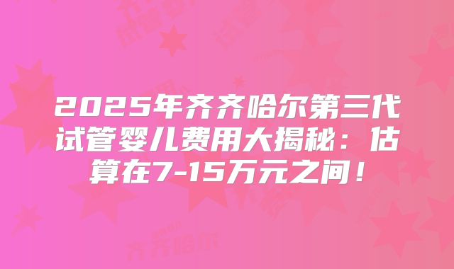 2025年齐齐哈尔第三代试管婴儿费用大揭秘：估算在7-15万元之间！