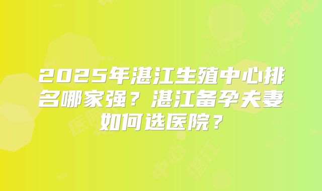 2025年湛江生殖中心排名哪家强？湛江备孕夫妻如何选医院？